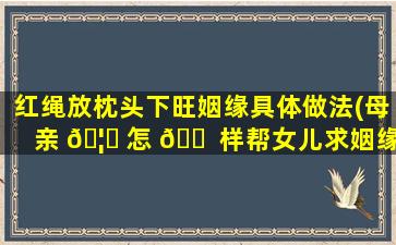 红绳放枕头下旺姻缘具体做法(母亲 🦆 怎 🐠 样帮女儿求姻缘念什么咒)